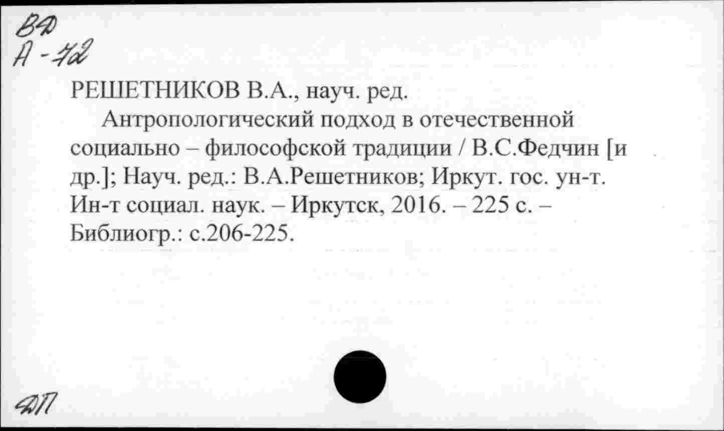 ﻿РЕШЕТНИКОВ В.А., науч. ред.
Антропологический подход в отечественной социально - философской традиции / В.С.Федчин [и др.]; Науч, ред.: В.А.Решетников; Иркут, гос. ун-т. Ин-т социал, наук. - Иркутск, 2016. - 225 с. -Библиогр.: с.206-225.